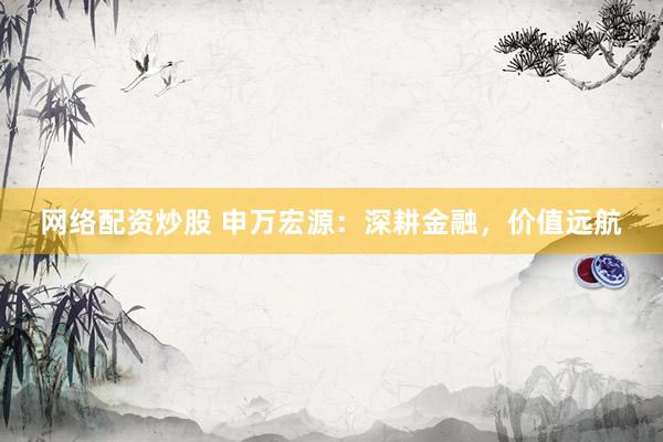 网络配资炒股 申万宏源：深耕金融，价值远航