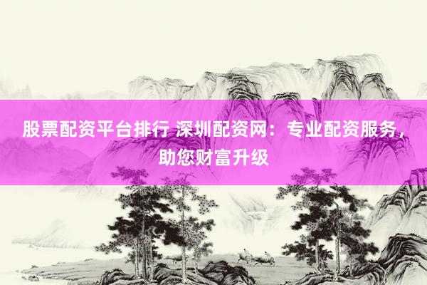 股票配资平台排行 深圳配资网：专业配资服务，助您财富升级