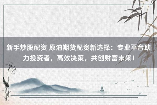 新手炒股配资 原油期货配资新选择：专业平台助力投资者，高效决策，共创财富未来！