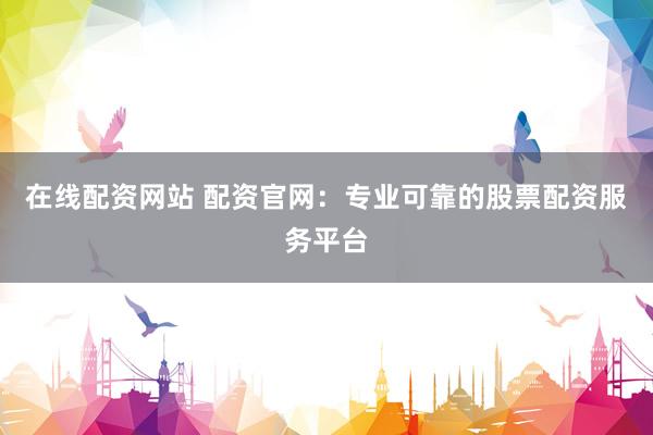 在线配资网站 配资官网：专业可靠的股票配资服务平台