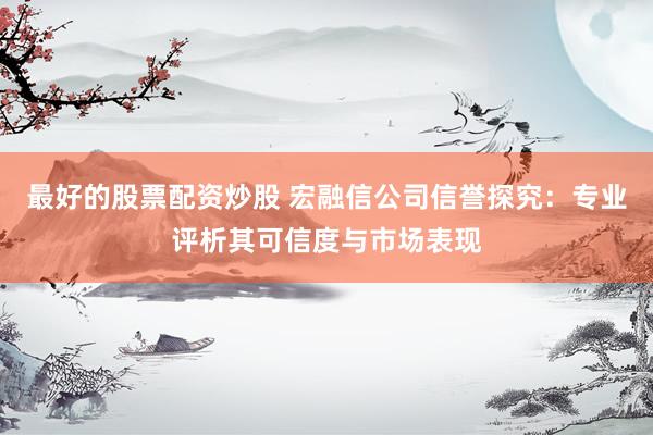 最好的股票配资炒股 宏融信公司信誉探究：专业评析其可信度与市场表现