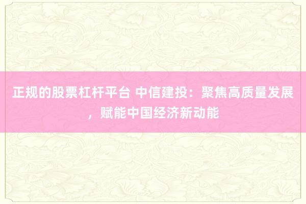 正规的股票杠杆平台 中信建投：聚焦高质量发展，赋能中国经济新动能