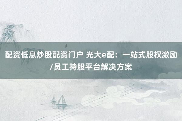 配资低息炒股配资门户 光大e配：一站式股权激励/员工持股平台解决方案