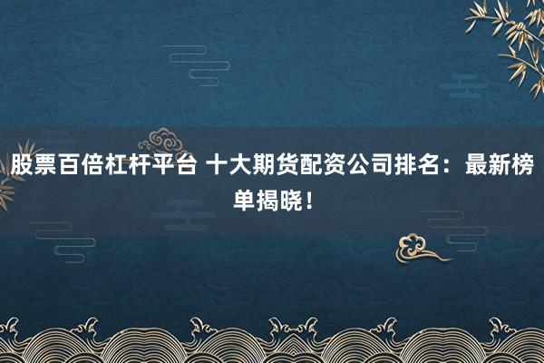 股票百倍杠杆平台 十大期货配资公司排名：最新榜单揭晓！