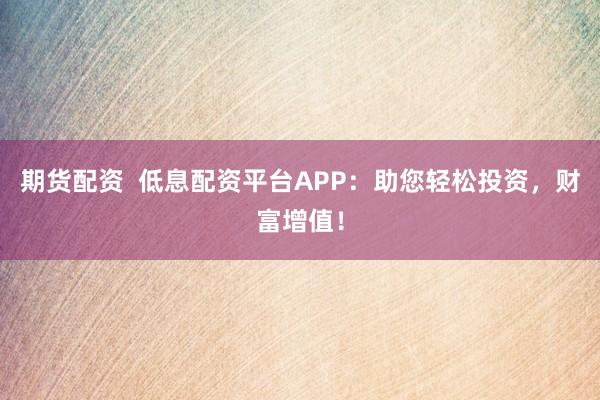 期货配资  低息配资平台APP：助您轻松投资，财富增值！