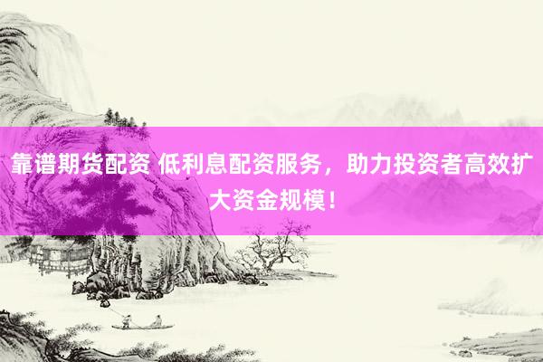 靠谱期货配资 低利息配资服务，助力投资者高效扩大资金规模！