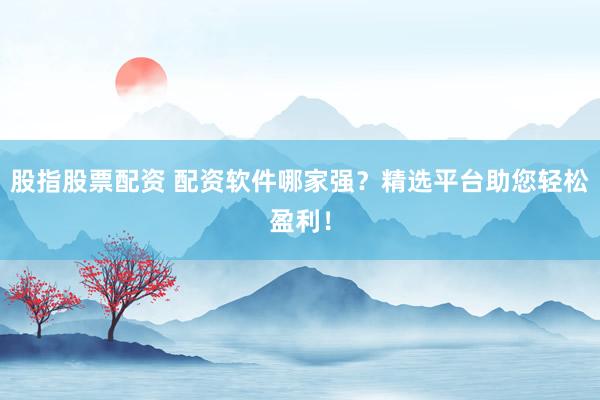 股指股票配资 配资软件哪家强？精选平台助您轻松盈利！