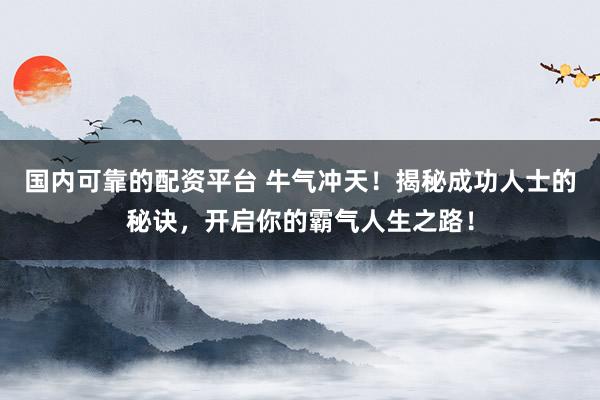 国内可靠的配资平台 牛气冲天！揭秘成功人士的秘诀，开启你的霸气人生之路！