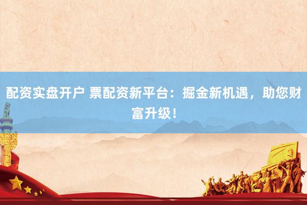 配资实盘开户 票配资新平台：掘金新机遇，助您财富升级！