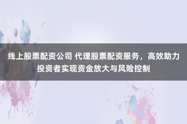 线上股票配资公司 代理股票配资服务，高效助力投资者实现资金放大与风险控制