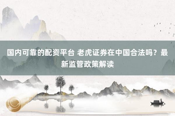 国内可靠的配资平台 老虎证券在中国合法吗？最新监管政策解读