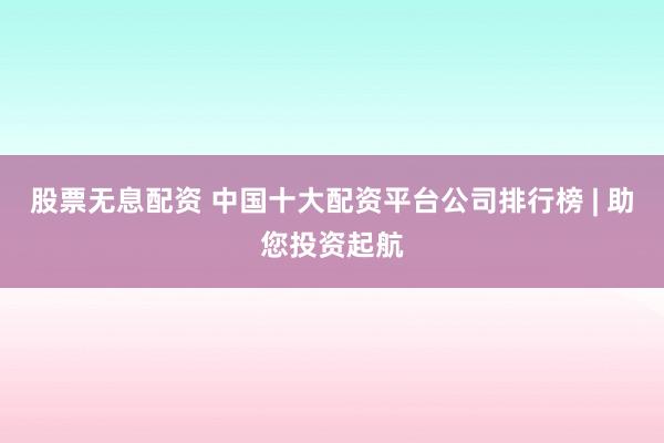 股票无息配资 中国十大配资平台公司排行榜 | 助您投资起航