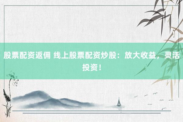 股票配资返佣 线上股票配资炒股：放大收益，灵活投资！