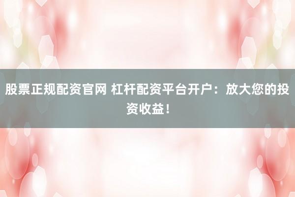 股票正规配资官网 杠杆配资平台开户：放大您的投资收益！