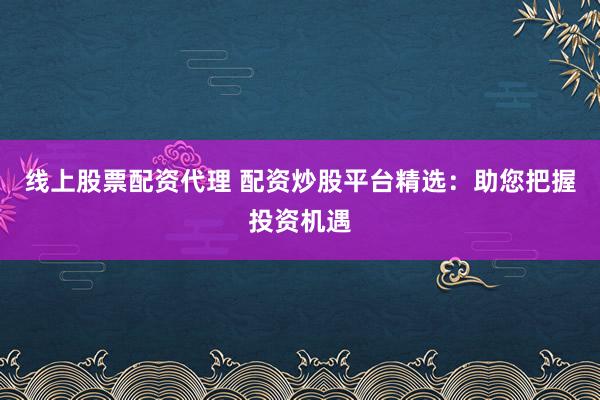 线上股票配资代理 配资炒股平台精选：助您把握投资机遇