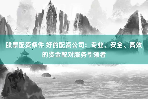 股票配资条件 好的配资公司：专业、安全、高效的资金配对服务引领者