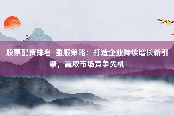 股票配资排名  盈服策略：打造企业持续增长新引擎，赢取市场竞争先机