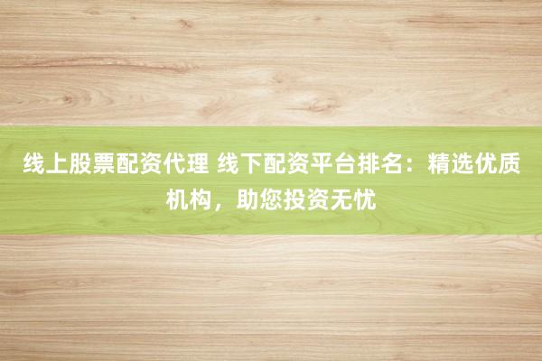 线上股票配资代理 线下配资平台排名：精选优质机构，助您投资无忧