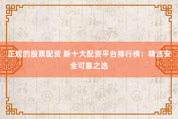 正规的股票配资 新十大配资平台排行榜：精选安全可靠之选