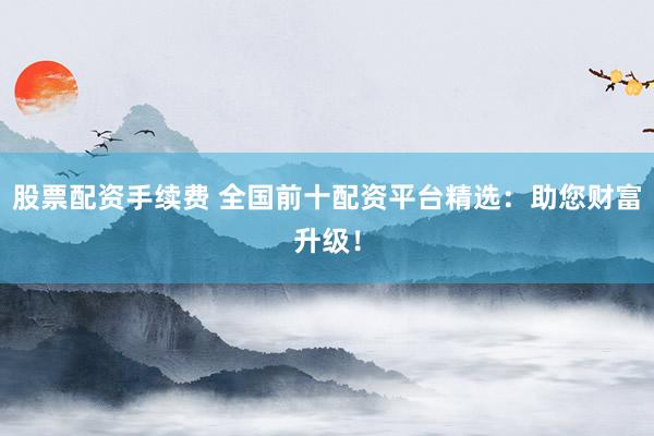 股票配资手续费 全国前十配资平台精选：助您财富升级！