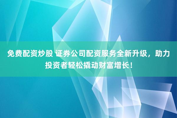 免费配资炒股 证券公司配资服务全新升级，助力投资者轻松撬动财富增长！