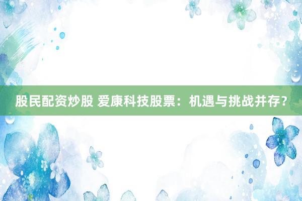 股民配资炒股 爱康科技股票：机遇与挑战并存？