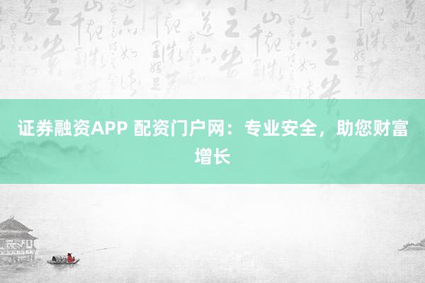 证券融资APP 配资门户网：专业安全，助您财富增长
