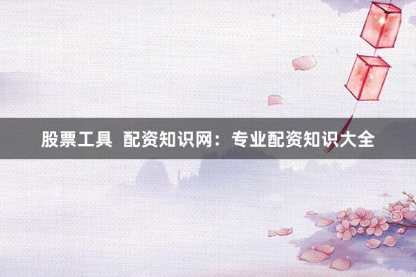 股票工具  配资知识网：专业配资知识大全