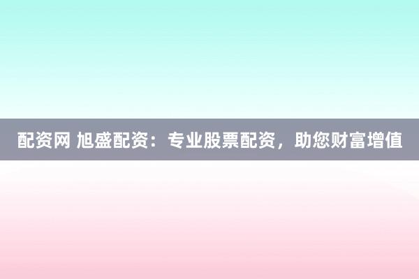 配资网 旭盛配资：专业股票配资，助您财富增值