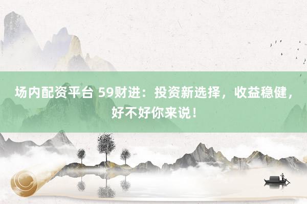 场内配资平台 59财进：投资新选择，收益稳健，好不好你来说！