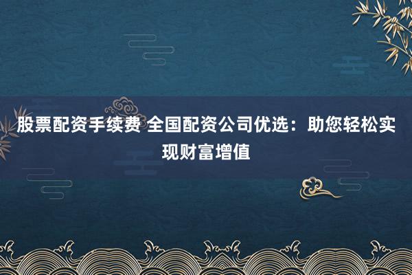 股票配资手续费 全国配资公司优选：助您轻松实现财富增值