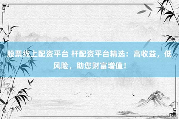 股票线上配资平台 杆配资平台精选：高收益，低风险，助您财富增值！