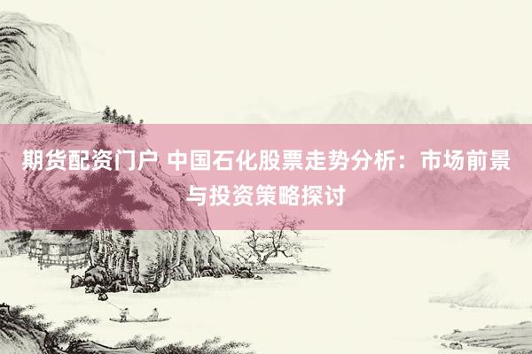 期货配资门户 中国石化股票走势分析：市场前景与投资策略探讨